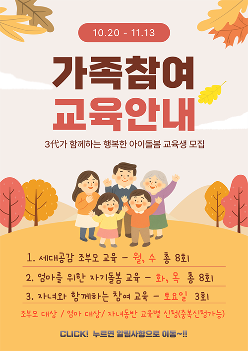가족참여교육안내3代가 함께하는 행복한 아이돌봄 교육생 모집 1.세대공감 조부모 교육-월,수 총8회,2.엄마를 위한 자기돌봄교육-화,목 총8회,3.자녀와 함께하는 참여교육-토요일 3회 조부모대상/엄마대상/자녀동반 교육별 신청(중복신청가능)Click!누르면 알림사항으로 이동!